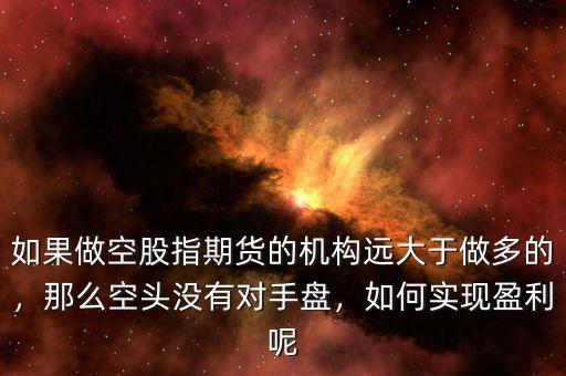 如果做空股指期貨的機(jī)構(gòu)遠(yuǎn)大于做多的，那么空頭沒有對手盤，如何實(shí)現(xiàn)盈利呢