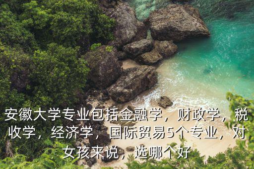 安徽大學(xué)專業(yè)包括金融學(xué)，財(cái)政學(xué)，稅收學(xué)，經(jīng)濟(jì)學(xué)，國(guó)際貿(mào)易5個(gè)專業(yè)，對(duì)女孩來(lái)說(shuō)，選哪個(gè)好