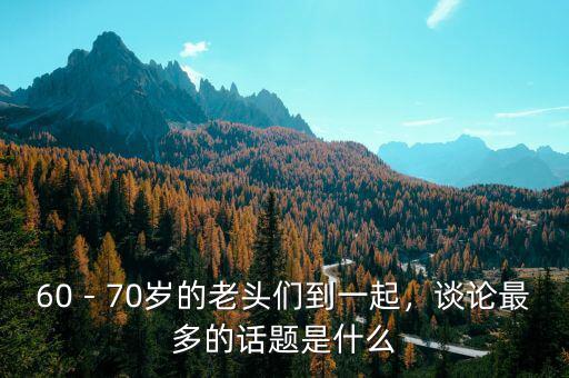 60－70歲的老頭們到一起，談?wù)撟疃嗟脑掝}是什么