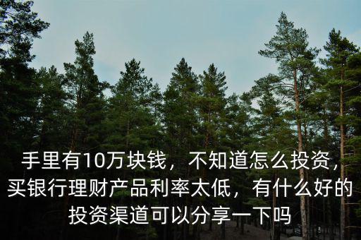 手里有10萬(wàn)塊錢，不知道怎么投資，買銀行理財(cái)產(chǎn)品利率太低，有什么好的投資渠道可以分享一下嗎
