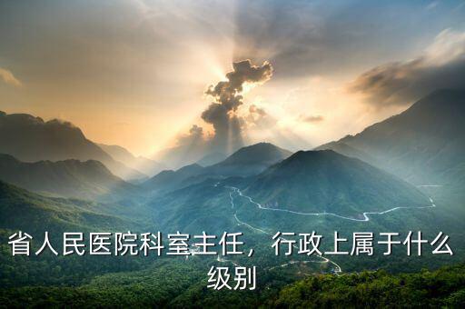 省人民醫(yī)院科室主任，行政上屬于什么級別