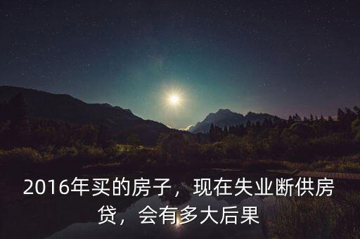 2016年買的房子，現(xiàn)在失業(yè)斷供房貸，會有多大后果