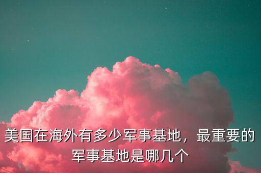 美國在海外有多少軍事基地，最重要的軍事基地是哪幾個