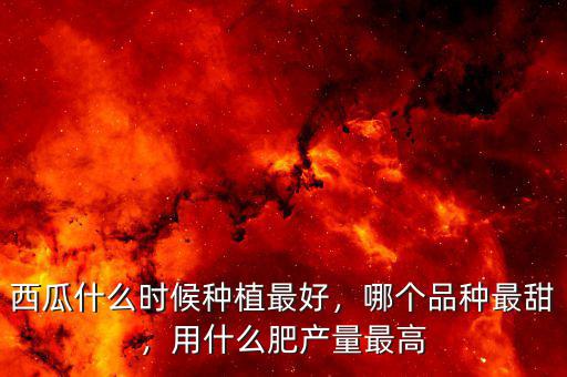 西瓜什么時候種植最好，哪個品種最甜，用什么肥產(chǎn)量最高