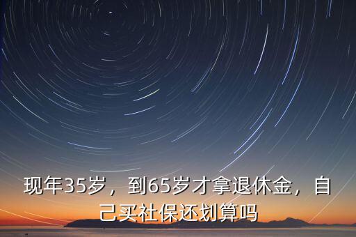 現(xiàn)年35歲，到65歲才拿退休金，自己買社保還劃算嗎