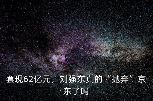 套現(xiàn)62億元，劉強東真的“拋棄”京東了嗎