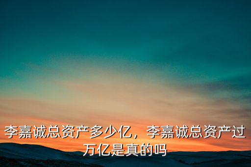 李嘉誠總資產(chǎn)多少億，李嘉誠總資產(chǎn)過萬億是真的嗎