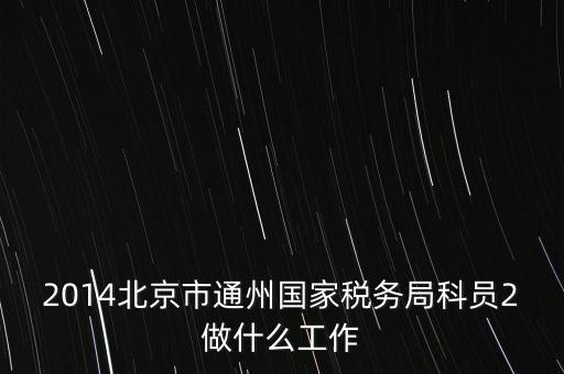 稅務(wù)所科員 二 是什么，2014北京市通州國家稅務(wù)局科員2做什么工作