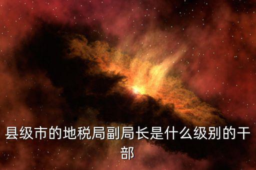 區(qū)地稅局副局長(zhǎng)什么，縣級(jí)市的地稅局副局長(zhǎng)是什么級(jí)別的干部