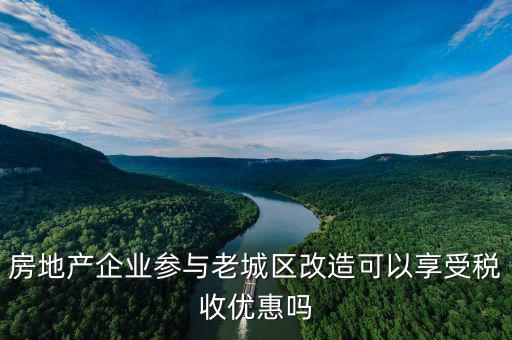 房地產企業(yè)參與老城區(qū)改造可以享受稅收優(yōu)惠嗎