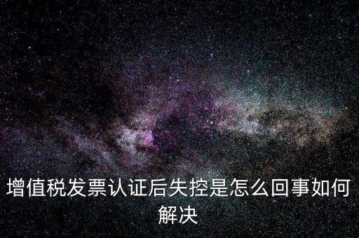 認證后失控是什么意思，增值稅發(fā)票認證后失控是怎么回事如何解決