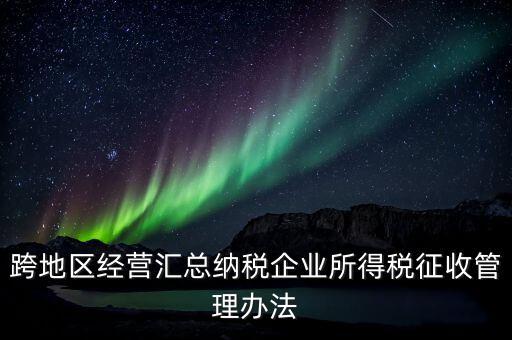 什么是跨地區(qū)經(jīng)營匯總納稅企業(yè)，哪些企業(yè)屬于跨地區(qū)經(jīng)營匯總繳納企業(yè)所得稅
