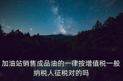 成品油銷售交什么稅，加油站銷售成品油的一律按增值稅一般納稅人征稅對(duì)的嗎