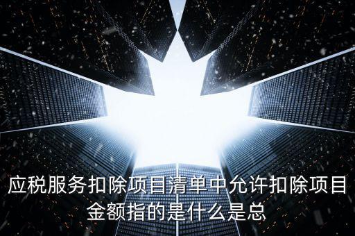 為什么要填應(yīng)稅服務(wù)扣除明細(xì)，應(yīng)稅服務(wù)扣除項(xiàng)目清單中允許扣除項(xiàng)目金額指的是什么是總