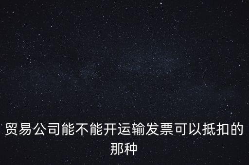 貿(mào)易公司能開什么發(fā)票，貿(mào)易公司能不能開運(yùn)輸發(fā)票可以抵扣的那種