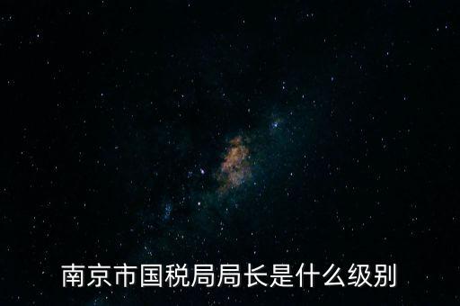 江蘇省稅務(wù)局長什么級別，南京市國稅局局長是什么級別