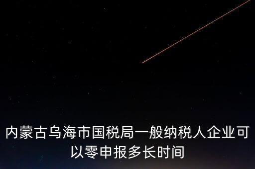 內(nèi)蒙古什么時間報稅，內(nèi)蒙古烏海市國稅局一般納稅人企業(yè)可以零申報多長時間