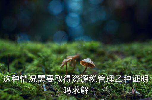 資源稅乙種證明是什么，混凝土公司購(gòu)買砂石需要開具資源稅乙種證明嗎