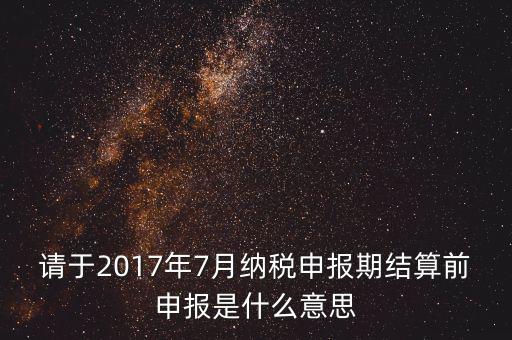 2017年7月申報(bào)期是指什么時(shí)候，年報(bào)2017版以及年度關(guān)聯(lián)業(yè)務(wù)往來報(bào)告表申報(bào)截止時(shí)間是