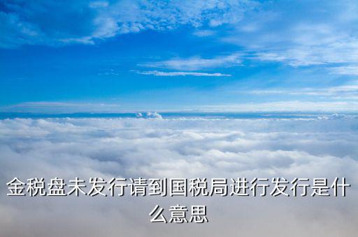金稅盤發(fā)行什么意思，金稅盤未發(fā)行請到國稅局進行發(fā)行是什么意思