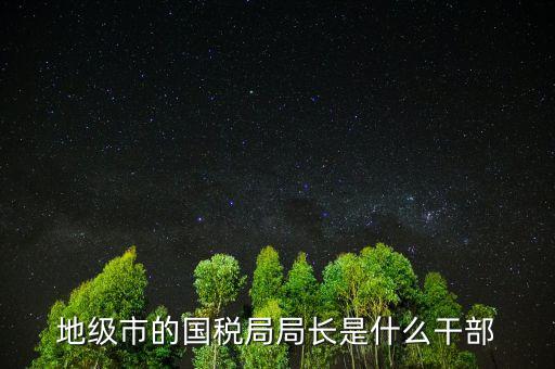福州國稅局長什么級(jí)別，地級(jí)市的國稅局局長是什么干部