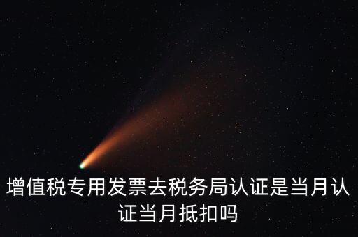 當月認證當月抵扣是什么意思，增值稅專用發(fā)票去稅務局認證是當月認證當月抵扣嗎