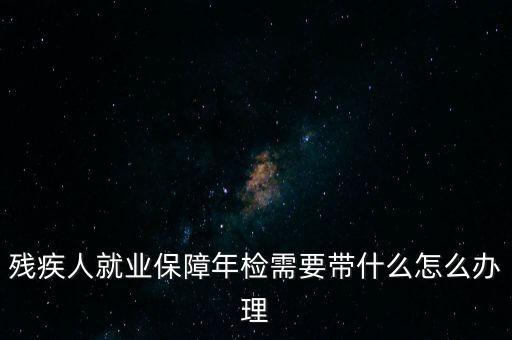 殘疾人就業(yè)年審是什么，殘疾人就業(yè)保障年檢需要帶什么怎么辦理
