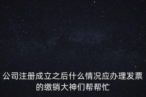 什么情況下發(fā)票要繳銷，公司注冊成立之后什么情況應(yīng)辦理發(fā)票的繳銷大神們幫幫忙
