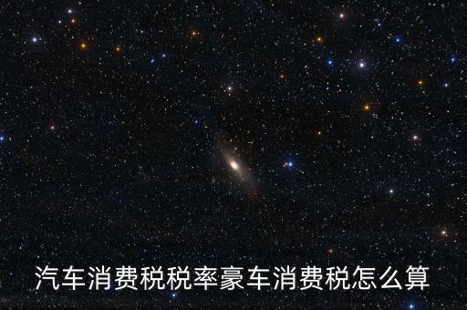 豪華車消費稅什么時候交納，汽車消費稅稅率豪車消費稅怎么算