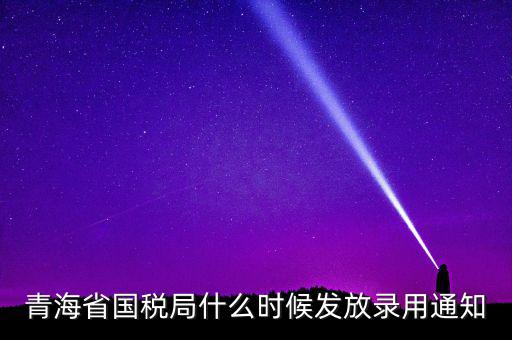 國稅錄用函什么時候，青海省國稅局什么時候發(fā)放錄用通知