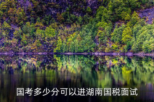 湖南國稅什么時候入職，國考多少分可以進(jìn)湖南國稅面試