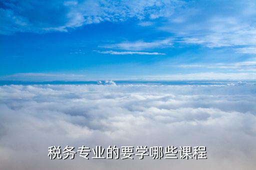 稅收事業(yè)的什么什么科目，稅務專業(yè)的要學哪些課程