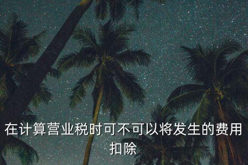 計算營業(yè)稅時的可扣除成本是什么，在計算營業(yè)稅時可不可以將發(fā)生的費用扣除