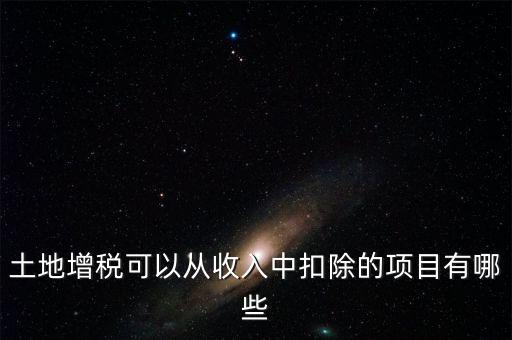 土增加計(jì)扣除包含什么，土地增稅可以從收入中扣除的項(xiàng)目有哪些