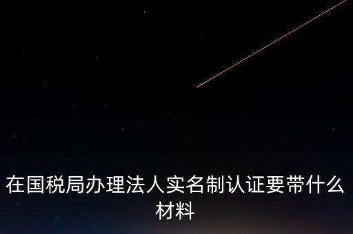 辦理實名辦稅需要什么資料，在國稅局辦理法人實名制認證要帶什么材料