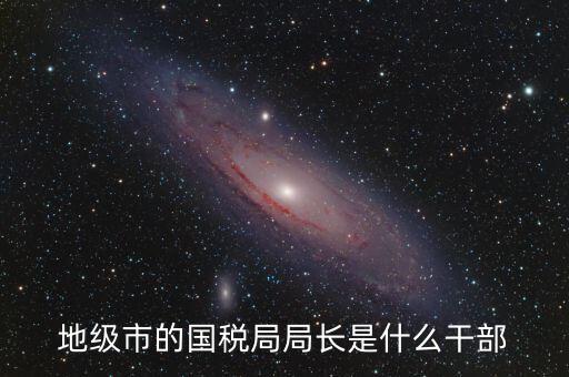 高開區(qū)地稅局長什么級別，區(qū)里的地稅局局長是什么級別