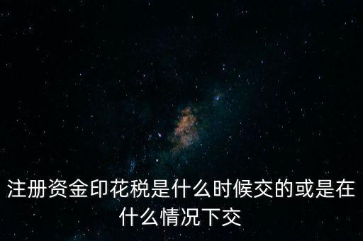 資金賬簿的印花稅什么時候交，注冊資金印花稅是什么時候交的或是在什么情況下交