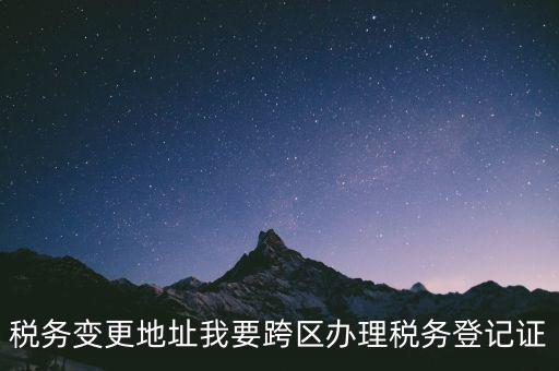 稅務變更地址我要跨區(qū)辦理稅務登記證