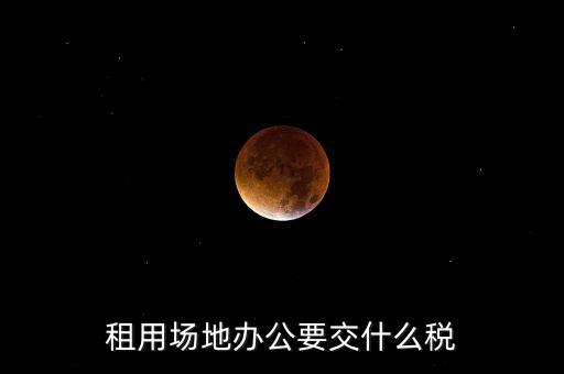 租用場地繳什么，租用場地辦公要交什么稅