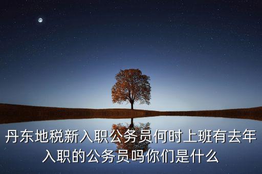 丹東國(guó)稅什么時(shí)候報(bào)道，丹東地稅新入職公務(wù)員何時(shí)上班有去年入職的公務(wù)員嗎你們是什么