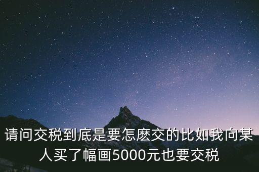 納稅的畫可以畫什么用，請問交稅到底是要怎麼交的比如我向某人買了幅畫5000元也要交稅