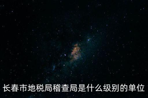 稽查局是什么單位，長春市地稅局稽查局是什么級別的單位