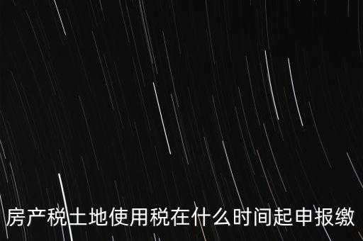 土地使用稅什么時(shí)候申報(bào)，房產(chǎn)稅土地使用稅在什么時(shí)間起申報(bào)繳