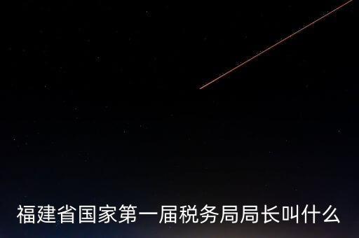 永城稅務(wù)局局長叫什么，福建省國家第一屆稅務(wù)局局長叫什么