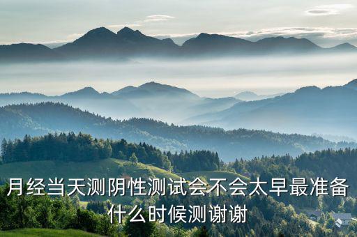 局 兩測 準(zhǔn)備什么時候，月經(jīng)當(dāng)天測陰性測試會不會太早最準(zhǔn)備什么時候測謝謝