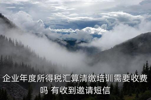 所得稅匯算培訓(xùn)有什么用，企業(yè)年度所得稅匯算清繳培訓(xùn)需要收費(fèi)嗎 有收到邀請(qǐng)短信