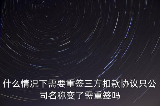 什么變更需要重簽三方協(xié)議，什么情況下需要重簽三方扣款協(xié)議只公司名稱變了需重簽嗎