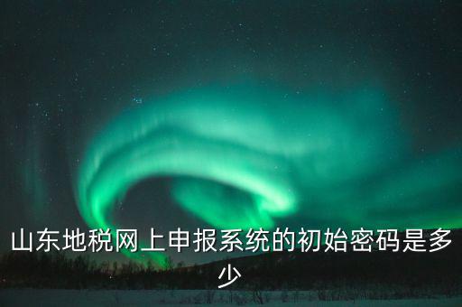 山東地稅申報默認密碼是什么意思，山東地稅網(wǎng)上申報系統(tǒng)的初始密碼是多少