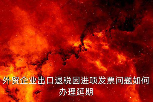 出口退稅延期如何辦理，外貿(mào)企業(yè)出口退稅因進(jìn)項發(fā)票問題如何辦理延期