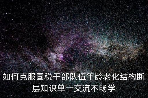 稅務系統(tǒng)如何疏解干部思想壓力，如何克服國稅干部隊伍年齡老化結構斷層知識單一交流不暢學